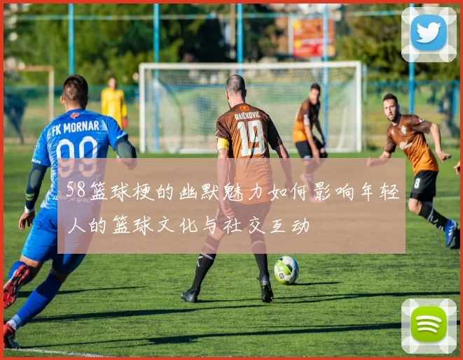 58篮球梗的幽默魅力如何影响年轻人的篮球文化与社交互动