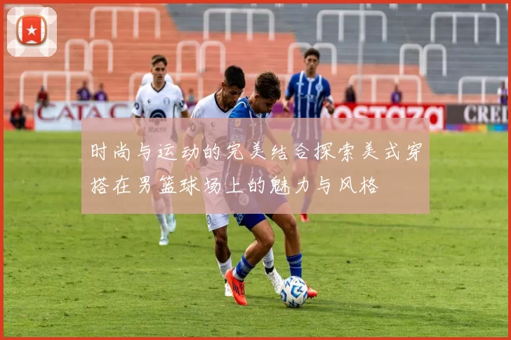 时尚与运动的完美结合探索美式穿搭在男篮球场上的魅力与风格