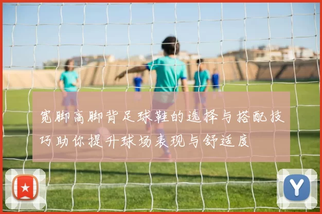 宽脚高脚背足球鞋的选择与搭配技巧助你提升球场表现与舒适度