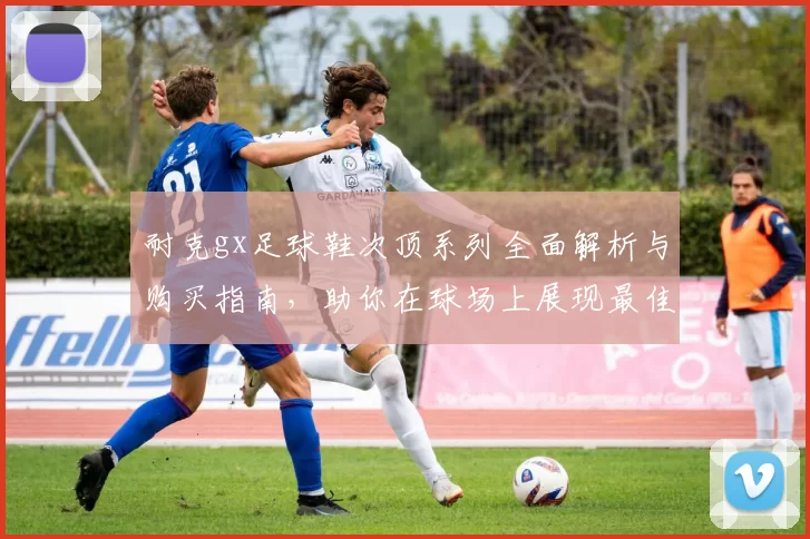 耐克gx足球鞋次顶系列全面解析与购买指南，助你在球场上展现最佳表现