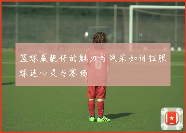 篮球最靓仔的魅力与风采如何征服球迷心灵与赛场