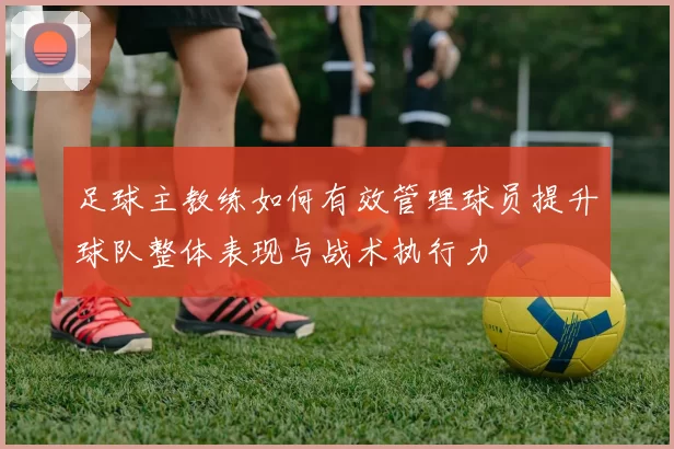足球主教练如何有效管理球员提升球队整体表现与战术执行力
