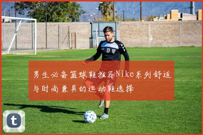 男生必备篮球鞋推荐Nike系列舒适与时尚兼具的运动鞋选择