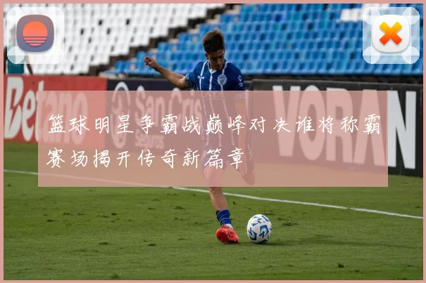 篮球明星争霸战巅峰对决谁将称霸赛场揭开传奇新篇章